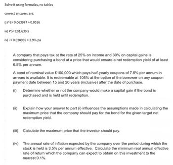 Solve it using formulas, no tables
correct answers are:
i) i^2=0.063977 > 0.0536
iii) Po= £91,630.9
iv) i' 0.028985 = 2.9% pa
A company that pays tax at the rate of 25% on income and 30% on capital gains is
considering purchasing a bond at a price that would ensure a net redemption yield of at least
6.5% per annum.
A bond of nominal value £100,000 which pays half-yearly coupons of 7.5% per annum in
arrears is available. It is redeemable at 105% at the option of the borrower on any coupon
payment date between 15 and 20 years (inclusive) after the date of purchase.
(i) Determine whether or not the company would make a capital gain if the bond is
purchased and is held until redemption.
(ii) Explain how your answer to part (i) influences the assumptions made in calculating the
maximum price that the company should pay for the bond for the given target net
redemption yield.
(iii) Calculate the maximum price that the investor should pay.
(iv) The annual rate of inflation expected by the company over the period during which the
stock is held is 3.5% per annum effective. Calculate the minimum real annual effective
rate of return which the company can expect to obtain on this investment to the
nearest 0.1%.