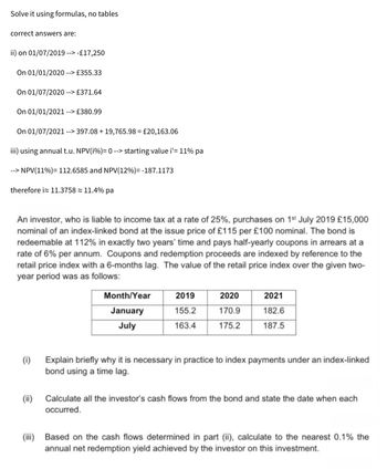 Solve it using formulas, no tables
correct answers are:
ii) on 01/07/2019 --> -£17,250
On 01/01/2020 --> £355.33
On 01/07/2020 --> £371.64
On 01/01/2021 --> £380.99
On 01/07/2021 --> 397.08+ 19,765.98 = £20,163.06
iii) using annual t.u. NPV(i%) = 0 --> starting value i'= 11% pa
--> NPV(11%)= 112.6585 and NPV(12%)=-187.1173
therefore i≈ 11.3758≈ 11.4% pa
An investor, who is liable to income tax at a rate of 25%, purchases on 1st July 2019 £15,000
nominal of an index-linked bond at the issue price of £115 per £100 nominal. The bond is
redeemable at 112% in exactly two years' time and pays half-yearly coupons in arrears at a
rate of 6% per annum. Coupons and redemption proceeds are indexed by reference to the
retail price index with a 6-months lag. The value of the retail price index over the given two-
year period was as follows:
(i)
(ii)
Month/Year
2019
2020
2021
January
155.2
170.9
182.6
July
163.4
175.2
187.5
Explain briefly why it is necessary in practice to index payments under an index-linked
bond using a time lag.
Calculate all the investor's cash flows from the bond and state the date when each
occurred.
(iii) Based on the cash flows determined in part (ii), calculate to the nearest 0.1% the
annual net redemption yield achieved by the investor on this investment.