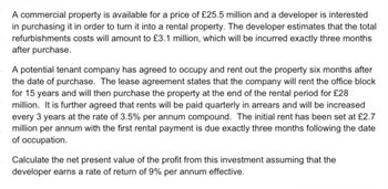 A commercial property is available for a price of £25.5 million and a developer is interested
in purchasing it in order to turn it into a rental property. The developer estimates that the total
refurbishments costs will amount to £3.1 million, which will be incurred exactly three months
after purchase.
A potential tenant company has agreed to occupy and rent out the property six months after
the date of purchase. The lease agreement states that the company will rent the office block
for 15 years and will then purchase the property at the end of the rental period for £28
million. It is further agreed that rents will be paid quarterly in arrears and will be increased
every 3 years at the rate of 3.5% per annum compound. The initial rent has been set at £2.7
million per annum with the first rental payment is due exactly three months following the date
of occupation.
Calculate the net present value of the profit from this investment assuming that the
developer earns a rate of return of 9% per annum effective.