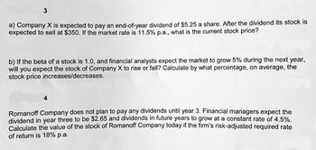 a) Company X is expected to pay an end-of-year dividend of $5.25 a share. After the dividend its stock is
expected to sell at $350. If the market rate is 11.5% p.a., what is the current stock price?
b) If the beta of a stock is 1.0, and financial analysts expect the market to grow 5% during the next year,
will you expect the stock of Company X to rise or fall? Calculate by what percentage, on average, the
stock price increases/decreases.
Romanoff Company does not plan to pay any dividends until year 3. Financial managers expect the
dividend in year three to be $2.65 and dividends in future years to grow at a constant rate of 4.5%.
Calculate the value of the stock of Romanoff Company today if the firm's risk-adjusted required rate
of return is 18% p.a.