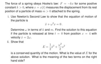 The force of a spring obeys Hooke's law: F
=
-kx for some positive
constant > 0, where x = x(t) measures the displacement from its rest
position of a particle of mass m > 0 attached to the spring.
i. Use Newton's Second Law to show that the equation of motion of
the particle is
+w²x=0.
Determine w in terms of k and m. Find the solution to this equation
if the particle is released at time t 0 from position x = 4 with
=
velocity 2w.
ii. Show that
=
1
w2
E =
+
2
is a conserved quantity of the motion. What is the value of E for the
above solution. What is the meaning of the two terms on the right
hand side?