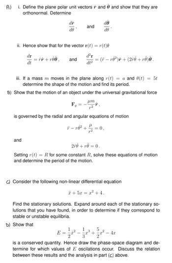 A.)
i. Define the plane polar unit vectors ŕ and 0 and show that they are
orthonormal. Determine
dr
dê
and
de
de
ii. Hence show that for the vector r(t) = r(t)ŕ
dr
· = rî +rðê,
d²r
and
=
-
dt
dt²
(† − rė²)ŕ + (2ŕė +rë)ê .
iii. If a mass m moves in the plane along r(t) = a and (t) = 5t
determine the shape of the motion and find its period.
B) Show that the motion of an object under the universal gravitational force
μη
Fg
is governed by the radial and angular equations of motion
and
μ
= 0,
2r0+ rö = 0.
Setting r(t) =R for some constant R, solve these equations of motion
and determine the period of the motion.
C) Consider the following non-linear differential equation
*+5= x +4.
Find the stationary solutions. Expand around each of the stationary so-
lutions that you have found, in order to determine if they correspond to
stable or unstable equilibria.
D) Show that
1
5
E =
2
- 4x
is a conserved quantity. Hence draw the phase-space diagram and de-
termine for which values of E oscilations occur. Discuss the relation
between these results and the analysis in part (c) above.