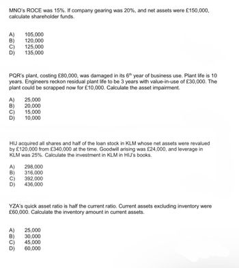 MNO'S ROCE was 15%. If company gearing was 20%, and net assets were £150,000,
calculate shareholder funds.
A) 105,000
B) 120,000
125,000
ABCD
135,000
PQR's plant, costing £80,000, was damaged in its 6th year of business use. Plant life is 10
years. Engineers reckon residual plant life to be 3 years with value-in-use of £30,000. The
plant could be scrapped now for £10,000. Calculate the asset impairment.
시리이이
25,000
20,000
15,000
10,000
HIJ acquired all shares and half of the loan stock in KLM whose net assets were revalued
by £120,000 from £340,000 at the time. Goodwill arising was £24,000, and leverage in
KLM was 25%. Calculate the investment in KLM in HIJ's books.
A) 298,000
316,000
392,000
436,000
YZA's quick asset ratio is half the current ratio. Current assets excluding inventory were
£60,000. Calculate the inventory amount in current assets.
A)
시이이이
25,000
30,000
45,000
60,000