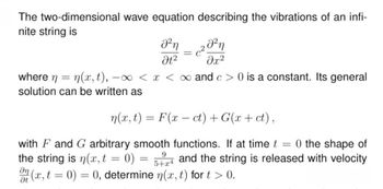 The two-dimensional wave equation describing the vibrations of an infi-
nite string is
Θη
Ot2
2021
მ2
where n = n(x,t), —
-x< x < ∞ and c > 0 is a constant. Its general
solution can be written as
n(x,t) = F(x-ct) + G(x + ct),
with F and G arbitrary smooth functions. If at time t = 0 the shape of
the string is n(x, t = 0)
at
9
=
5+x4
and the string is released with velocity
(x, t = 0) = 0, determine n(x,t) for t > 0.