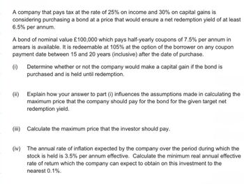 A company that pays tax at the rate of 25% on income and 30% on capital gains is
considering purchasing a bond at a price that would ensure a net redemption yield of at least
6.5% per annum.
A bond of nominal value £100,000 which pays half-yearly coupons of 7.5% per annum in
arrears is available. It is redeemable at 105% at the option of the borrower on any coupon
payment date between 15 and 20 years (inclusive) after the date of purchase.
(i) Determine whether or not the company would make a capital gain if the bond is
purchased and is held until redemption.
(ii) Explain how your answer to part (i) influences the assumptions made in calculating the
maximum price that the company should pay for the bond for the given target net
redemption yield.
(iii) Calculate the maximum price that the investor should pay.
(iv) The annual rate of inflation expected by the company over the period during which the
stock is held is 3.5% per annum effective. Calculate the minimum real annual effective
rate of return which the company can expect to obtain on this investment to the
nearest 0.1%.