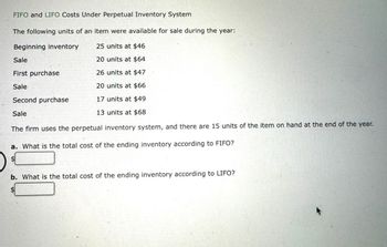 FIFO and LIFO Costs Under Perpetual Inventory System
The following units of an item were available for sale during the year:
Beginning inventory
25 units at $46
20 units at $64
26 units at $47
20 units at $66
17 units at $49
13 units at $68
Sale
First purchase
Sale
Second purchase
Sale
The firm uses the perpetual inventory system, and there are 15 units of the item on hand at the end of the year.
a. What is the total cost of the ending inventory according to FIFO?
$
b. What is the total cost of the ending inventory according to LIFO?
5