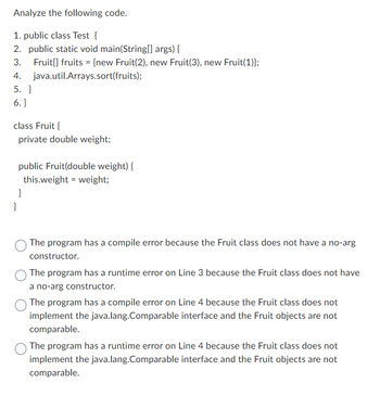 Analyze the following code.
1. public class Test {
2. public static void main(String[] args) {
3.
Fruit[] fruits = {new Fruit(2), new Fruit(3), new Fruit(1)};
4.
java.util.Arrays.sort(fruits);
5. }
6.}
class Fruit {
private double weight;
public Fruit(double weight) {
this.weight = weight;
}
}
The program has a compile error because the Fruit class does not have a no-arg
constructor.
The program has a runtime error on Line 3 because the Fruit class does not have
a no-arg constructor.
The program has a compile error on Line 4 because the Fruit class does not
implement the java.lang.Comparable interface and the Fruit objects are not
comparable.
The program has a runtime error on Line 4 because the Fruit class does not
implement the java.lang.Comparable interface and the Fruit objects are not
comparable.