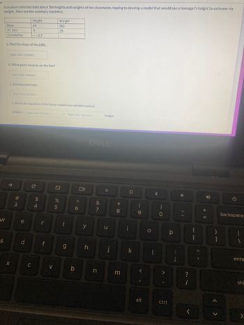A student collected data about the heights and weights of ten classmates, hoping to develop a model that would use a teenager's height to estimate his
weight. Here are the summary statistics:
W
S
Mean
St. Dev.
Correlation
a. Find the slope of the LSRL.
type your answer.....
b. What point must lie on the line?
X
Height
68
4
r=0.7
type your answer...
c. Find the intercept
type your answer...
3
d. Write the equation of the linear model (use variable names).
e
d
C
C
$
4
r
f
<
Weight
150
25
25
%
t
g
Oll
A
6
b
y
&
7
height
n
O
u
h j
*
8
m
i
O
k
(
9
V.
alt
O
4
I
)
O
A.
ctrl
Р
6
?
+ 11
{
[
B
1
A
}
]
G
backspace
1
ente
shi