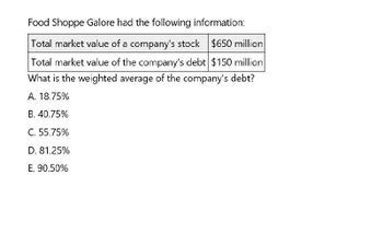 Food Shoppe Galore had the following information:
Total market value of a company's stock $650 million
Total market value of the company's debt $150 million
What is the weighted average of the company's debt?
A. 18.75%
B. 40.75%
C. 55.75%
D. 81.25%
E. 90.50%