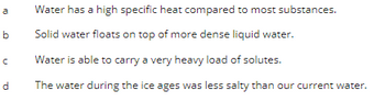 a Water has a high specific heat compared to most substances.
Solid water floats on top of more dense liquid water.
Water is able to carry a very heavy load of solutes.
The water during the ice ages was less salty than our current water.
៣.
b
n
d