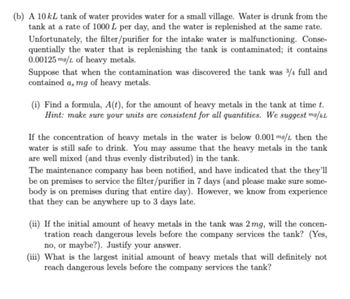 (b) A 10 kL tank of water provides water for a small village. Water is drunk from the
tank at a rate of 1000 L per day, and the water is replenished at the same rate.
Unfortunately, the filter/purifier for the intake water is malfunctioning. Conse-
quentially the water that is replenishing the tank is contaminated; it contains
0.00125 mg/L of heavy metals.
Suppose that when the contamination was discovered the tank was 3/4 full and
contained a, mg of heavy metals.
(i) Find a formula, A(t), for the amount of heavy metals in the tank at time t.
Hint: make sure your units are consistent for all quantities. We suggest mg/kL
If the concentration of heavy metals in the water is below 0.001 mg/L then the
water is still safe to drink. You may assume that the heavy metals in the tank
are well mixed (and thus evenly distributed) in the tank.
The maintenance company has been notified, and have indicated that the they'll
be on premises to service the filter/purifier in 7 days (and please make sure some-
body is on premises during that entire day). However, we know from experience
that they can be anywhere up to 3 days late.
(ii) If the initial amount of heavy metals in the tank was 2 mg, will the concen-
tration reach dangerous levels before the company services the tank? (Yes,
no, or maybe?). Justify your answer.
(iii) What is the largest initial amount of heavy metals that will definitely not
reach dangerous levels before the company services the tank?