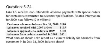 Question: 3-24
Lake Co. receives non-refundable advance payments with special orders
for containers constructed to customer specifications. Related information
for 2009 is as follows ($ in millions):
Customer advances balance Dec 31, 2008 $110
Advances received with 2009 orders
Advances applicable to orders in 2009
$195
$180
Advances from orders cancelled in 2009 $45
What amount should Lake report as a current liability for advances from
customers in its Dec. 31, 2009, balance sheet?