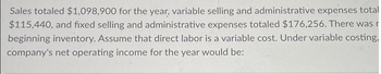 Sales totaled $1,098,900 for the year, variable selling and administrative expenses total
$115,440, and fixed selling and administrative expenses totaled $176,256. There was r
beginning inventory. Assume that direct labor is a variable cost. Under variable costing,
company's net operating income for the year would be: