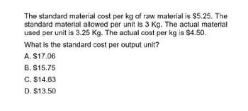 The standard material cost per kg of raw material is $5.25. The
standard material allowed per unit is 3 Kg. The actual material
used per unit is 3.25 Kg. The actual cost per kg is $4.50.
What is the standard cost per output unit?
A. $17.06
B. $15.75
C. $14.63
D. $13.50