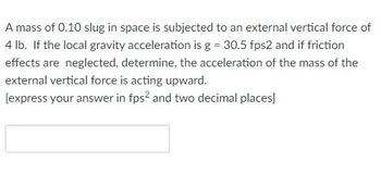 A mass of 0.10 slug in space is subjected to an external vertical force of
4 lb. If the local gravity acceleration is g = 30.5 fps2 and if friction
effects are neglected, determine, the acceleration of the mass of the
external vertical force is acting upward.
[express your answer in fps² and two decimal places]