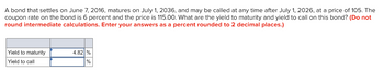 A bond that settles on June 7, 2016, matures on July 1, 2036, and may be called at any time after July 1, 2026, at a price of 105. The
coupon rate on the bond is 6 percent and the price is 115.00. What are the yield to maturity and yield to call on this bond? (Do not
round intermediate calculations. Enter your answers as a percent rounded to 2 decimal places.)
Yield to maturity
Yield to call
4.82 %
%