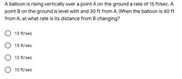 A balloon is rising vertically over a point A on the ground a rate of 15 ft/sec. A
point B on the ground is level with and 30 ft from A. When the balloon is 40 ft
from A, at what rate is its distance from B changing?
13 ft/sec
15 ft/sec
12 ft/sec
O 10 ft/sec
