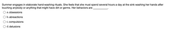 Summer engages in elaborate hand-washing rituals. She feels that she must spend several hours a day at the sink washing her hands after
touching anybody or anything that might have dirt or germs. Her behaviors are
a. obsessions
b. abreactions
c. compulsions
d. delusions