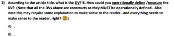 2) According to the article title, what is the DV? B. How could you operationally define/measure the
DV? (Note that all the DVS above are constructs so they MUST be operationally defined. Also
note this may require some explanation to make sense to the reader...and everything needs to
make sense to the reader, right? )
A) .
B) .