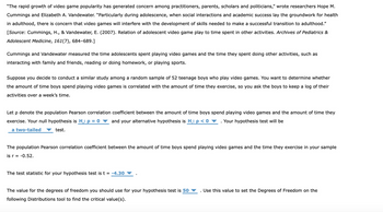 "The rapid growth of video game popularity has generated concern among practitioners, parents, scholars and politicians," wrote researchers Hope M.
Cummings and Elizabeth A. Vandewater. "Particularly during adolescence, when social interactions and academic success lay the groundwork for health
in adulthood, there is concern that video games will interfere with the development of skills needed to make a successful transition to adulthood."
[Source: Cummings, H., & Vandewater, E. (2007). Relation of adolescent video game play to time spent in other activities. Archives of Pediatrics &
Adolescent Medicine, 161(7), 684-689.]
Cummings and Vandewater measured the time adolescents spent playing video games and the time they spent doing other activities, such as
interacting with family and friends, reading or doing homework, or playing sports.
Suppose you decide to conduct a similar study among a random sample of 52 teenage boys who play video games. You want to determine whether
the amount of time boys spend playing video games is correlated with the amount of time they exercise, so you ask the boys to keep a log of their
activities over a week's time.
Let p denote the population Pearson correlation coefficient between the amount of time boys spend playing video games and the amount of time they
exercise. Your null hypothesis is H: p = 0 and your alternative hypothesis is H.: p < 0 Your hypothesis test will be
a two-tailed
test.
The population Pearson correlation coefficient between the amount of time boys spend playing video games and the time they exercise in your sample
is r = -0.52.
The test statistic for your hypothesis test is t = -4.30
The value for the degrees of freedom you should use for your hypothesis test is 50
following Distributions tool to find the critical value(s).
Use this value to set the Degrees of Freedom on the