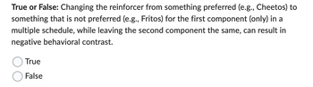 True or False: Changing the reinforcer from something preferred (e.g., Cheetos) to
something that is not preferred (e.g., Fritos) for the first component (only) in a
multiple schedule, while leaving the second component the same, can result in
negative behavioral contrast.
True
False