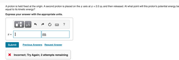 A proton is held fixed at the origin. A second proton is placed on the x axis at x = 2.0 m and then released. At what point will this proton's potential energy be
equal to its kinetic energy?
Express your answer with the appropriate units.
x = 1
0
μA
m
2
Submit Previous Answers Request Answer
?
X Incorrect; Try Again; 2 attempts remaining