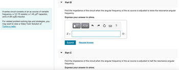 A series circuit consists of an ac source of variable
frequency, a 131
resistor, a 1.45 μF capacitor,
and a 4.84 mH inductor.
For related problem-solving tips and strategies, you
may want to view a Video Tutor Solution of
Tuning a radio.
Part B
Find the impedance of this circuit when the angular frequency of the ac source is adjusted to twice the resonance angular
frequency.
Express your answer in ohms.
Z =
Submit
Part C
VE ΑΣΦ
Request Answer
?
Ω
Find the impedance of this circuit when the angular frequency of the ac source is adjusted to half the resonance angular
frequency.
Express your answer in ohms.