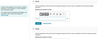 A series circuit consists of an ac source of variable
frequency, a 131
resistor, a 1.45 μF capacitor,
and a 4.84 mH inductor.
For related problem-solving tips and strategies, you
may want to view a Video Tutor Solution of
Tuning a radio.
Part A
Find the impedance of this circuit when the angular frequency of the ac source is adjusted to the resonance angular
frequency.
Express your answer in ohms.
Z =
ΠΫΠΙ ΑΣΦ
Submit
Part B
Request Answer
?
Ω
Find the impedance of this circuit when the angular frequency of the ac source is adjusted to twice the resonance angular
frequency.
Express your answer in ohms.