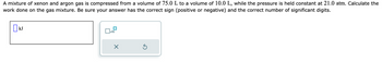 A mixture of xenon and argon gas is compressed from a volume of 75.0 L to a volume of 10.0 L, while the pressure is held constant at 21.0 atm. Calculate the
work done on the gas mixture. Be sure your answer has the correct sign (positive or negative) and the correct number of significant digits.
KJ
x10
×
Ś