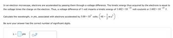 In an electron microscope, electrons are accelerated by passing them through a voltage difference. The kinetic energy thus acquired by the electrons is equal to
- 19
the voltage times the charge on the electron. Thus, a voltage difference of 1 volt imparts a kinetic energy of 1.602 × 10 volt-coulomb or 1.602 × 10¯ 19 J.
1
Calculate the wavelength, in pm, associated with electrons accelerated by 5.00 × 103 volts. (KE
(---)
mu²
=
2
Be sure your answer has the correct number of significant digits.
2 =
☐ pm
x10