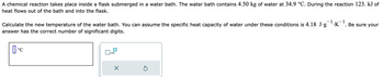 A chemical reaction takes place inside a flask submerged in a water bath. The water bath contains 4.50 kg of water at 34.9 °C. During the reaction 123. kJ of
heat flows out of the bath and into the flask.
Calculate the new temperature of the water bath. You can assume the specific heat capacity of water under these conditions is 4.18 J∙g¯¹·K¯¹. Be sure your
answer has the correct number of significant digits.
°C
x10
×
Ś