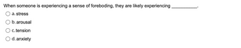 **Question:**

When someone is experiencing a sense of foreboding, they are likely experiencing __________.

**Options:**

- a. stress
- b. arousal
- c. tension
- d. anxiety