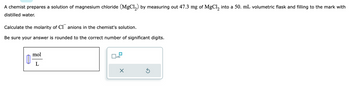 A chemist prepares a solution of magnesium chloride (MgCl₂) by measuring out 47.3 mg of MgCl₂ into a 50. mL volumetric flask and filling to the mark with
distilled water.
Calculate the molarity of Canions in the chemist's solution.
Be sure your answer is rounded to the correct number of significant digits.
11
mol
L
x10
×
Ś