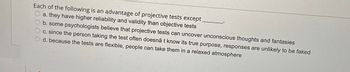 Each of the following is an advantage of projective tests except ______.

a. they have higher reliability and validity than objective tests

b. some psychologists believe that projective tests can uncover unconscious thoughts and fantasies

c. since the person taking the test often doesn’t know its true purpose, responses are unlikely to be faked

d. because the tests are flexible, people can take them in a relaxed atmosphere