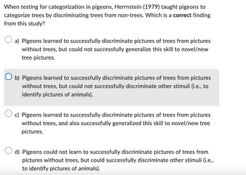 When testing for categorization in pigeons, Herrnstein (1979) taught pigeons to
categorize trees by discriminating trees from non-trees. Which is a correct finding
from this study?
a) Pigeons learned to successfully discriminate pictures of trees from pictures
without trees, but could not successfully generalize this skill to novel/new
tree pictures.
b) Pigeons learned to successfully discriminate pictures of trees from pictures
without trees, but could not successfully discriminate other stimuli (i.e., to
identify pictures of animals).
c) Pigeons learned to successfully discriminate pictures of trees from pictures
without trees, and also successfully generalized this skill to novel/new tree
pictures.
d) Pigeons could not learn to successfully discriminate pictures of trees from
pictures without trees, but could successfully discriminate other stimuli (i.e.,
to identify pictures of animals).