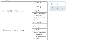 ДН %—
- 852. kJ
J
AS = -2513.
K
2A1(s) + Fe,0, (s)
Al, O, (s) + 2Fe(s)
AG = | kJ
Which is spontaneous?
O this reaction
the reverse reaction
neither
ДН —
- 1005. kJ
AS =
P. (s) + 20HF (g)
4PF, (g) + 10H, (g)
AG = 0. kJ
Which is spontaneous?
this reaction
the reverse reaction
neither
