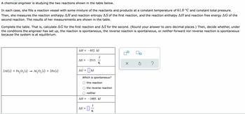 A chemical engineer is studying the two reactions shown in the table below.
In each case, she fills a reaction vessel with some mixture of the reactants and products at a constant temperature of 61.0 °C and constant total pressure.
Then, she measures the reaction enthalpy AH and reaction entropy AS of the first reaction, and the reaction enthalpy AH and reaction free energy AG of the
second reaction. The results of her measurements are shown in the table.
Complete the table. That is, calculate AG for the first reaction and AS for the second. (Round your answer to zero decimal places.) Then, decide whether, under
the conditions the engineer has set up, the reaction is spontaneous, the reverse reaction is spontaneous, or neither forward nor reverse reaction is spontaneous
because the system is at equilibrium.
ДН %—
- 852. kJ
J
AS = -2513.
K
2A1(s) + Fe, 0, (s) → Al, 0, (s) + 2Fe(s)
AG =| kJ
Which is spontaneous?
this reaction
the reverse reaction
neither
AH =
- 1005. kJ
J
AS =
K
