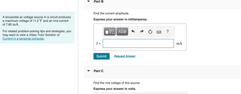 A sinusoidal ac voltage source in a circuit produces
a maximum voltage of 11.2 V and an rms current
of 7.80 mA.
For related problem-solving tips and strategies, you
may want to view a Video Tutor Solution of
Current in a personal computer.
Part B
Find the current amplitude.
Express your answer in milliamperes.
I =
IVE ΑΣΦ
Submit
Part C
Request Answer
Find the rms voltage of this source.
Express your answer in volts.
mA