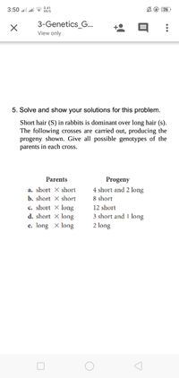 3:50 ullla 0.41
KB/S
A @ 76
3-Genetics_G..
View only
5. Solve and show your solutions for this problem.
Short hair (S) in rabbits is dominant over long hair (s).
The following crosses are carried out, producing the
progeny shown. Give all possible genotypes of the
parents in each cross.
Parents
Progeny
a. short X short
4 short and 2 long
b. short X short
8 short
c. short X long
d. short X long
e. long X long
12 short
3 short and 1 long
2 long
