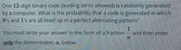 One 12-digit binary code (leading zeros allowed) is randomly generated
by a computer. What is the probability that a code is generated in which
O's and 1's are all lined up in a perfect alternating pattern?
You must write your answer in the form of a fraction
1
and then enter
only the denominator, a, below.
