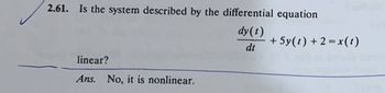 2.61. Is the system described by the differential equation
linear?
Ans. No, it is nonlinear.
dy(t)
+5y(1)+2=x(1)
dt