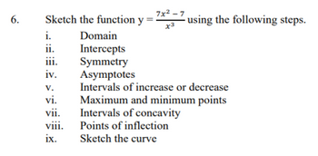 6.
Sketch the function y
=
i.
ii.
iii.
iv.
V.
vi.
vii.
viii.
ix.
7x²-7
x3
using the following steps.
Domain
Intercepts
Symmetry
Asymptotes
Intervals of increase or decrease
Maximum and minimum points
Intervals of concavity
Points of inflection
Sketch the curve