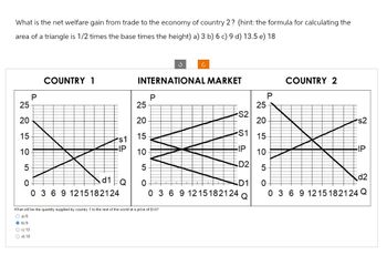 What is the net welfare gain from trade to the economy of country 2? (hint: the formula for calculating the
area of a triangle is 1/2 times the base times the height) a) 3 b) 6 c) 9 d) 13.5 e) 18
25
20
15
10
50
P
b) 9
Oc) 12
O d) 18
COUNTRY 1
s1
-IP
d1
0 3 6 9 1215182124
Q
P
S
INTERNATIONAL MARKET
What will be the quantity supplied by country 1 to the rest of the world at a price of $14?
O a) 5
Ĉ
25
20
15
10
5
0
0 3 6 9 12 15182124
S2
S1
FIP
D2
D1
Q
25
20
15
10
P
COUNTRY 2
s2
EIP
5
d2
0
0 3 6 9 1215182124 Q