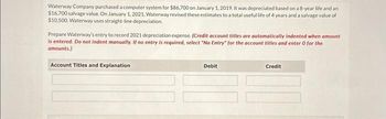 Waterway Company purchased a computer system for $86,700 on January 1, 2019. It was depreciated based on a 8-year life and an
$16,700 salvage value. On January 1, 2021, Waterway revised these estimates to a total useful life of 4 years and a salvage value of
$10,500. Waterway uses straight-line depreciation
Prepare Waterway's entry to record 2021 depreciation expense. (Credit account titles are automatically indented when amount
is entered. Do not indent manually. If no entry is required, select "No Entry for the account titles and enter 0 for the
amounts.)
Account Titles and Explanation
Debit
Credit