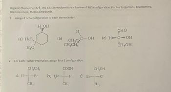 Organic Chemistry, Ch.4, WS #2, Stereochemistry - Review of R&S configuration, Fischer Projections, Enantiomers,
Diastereomers, Meso Compounds.
1. Assign R or S configuration to each stereocenter.
(a) H₂C
H₂C
a H-
H OH
CH₂CH₂
- Br
CH,
(b)
2. For each Fischer Projection, assign R or S configuration.
CH₂
CH₂CH₂
b. H₂N-
H
COOH
+
-H
CH₂
C-OH (c) HTC OH
CH₂OH
C. Br-
CH₂OH
CI
CHO
CH