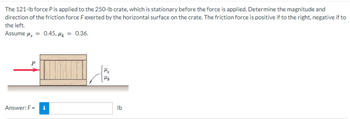 The 121-lb force P is applied to the 250-lb crate, which is stationary before the force is applied. Determine the magnitude and
direction of the friction force F exerted by the horizontal surface on the crate. The friction force is positive if to the right, negative if to
the left.
Assume μ = 0.45, μk = 0.36.
Answer: F= i
lb