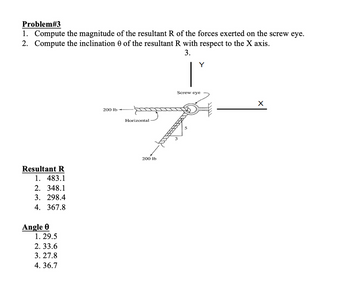 Problem#3
1. Compute the magnitude of the resultant R of the forces exerted on the screw eye.
2. Compute the inclination 0 of the resultant R with respect to the X axis.
3.
Resultant R
1. 483.1
2. 348.1
3. 298.4
4. 367.8
Angle 0
1. 29.5
2.33.6
3. 27.8
4.36.7
200 lb
Horizontal
200 lb
Y
Screw eye
X