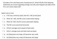 Consider a firm with fixed costs of production (F). Which FOUR of the following
statements are correct regarding average cost (AC) and marginal cost (MC) of the
firm, as it varies output (Q)?
Select one or more:
a. If AC has a minimum point, then AC = MC at that point
b. When AC > MC, the MC curve is downward-sloping.
С.
When AC >MC, the AC curve is downward-sloping.
d. The MC curve cannot be horizontal.
e. At Q=0, average cost is equal to fixed costs.
f. At Q=1, average costs and total costs are equal
g. As Q becomes very large, AC becomes very small
O h. As Q becomes very small, AC becomes very large
