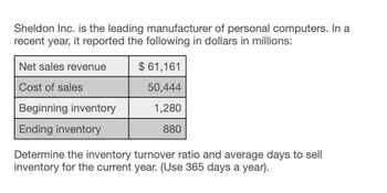 Sheldon Inc. is the leading manufacturer of personal computers. In a
recent year, it reported the following in dollars in millions:
Net sales revenue
$ 61,161
Cost of sales
50,444
Beginning inventory
1,280
880
Ending inventory
Determine the inventory turnover ratio and average days to sell
inventory for the current year. (Use 365 days a year).