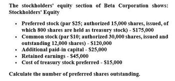 The stockholders' equity section of Beta Corporation shows:
Stockholders' Equity
⚫ Preferred stock (par $25; authorized 15,000 shares, issued, of
which 800 shares are held as treasury stock) - $175,000
⚫ Common stock (par $10; authorized 30,000 shares, issued and
outstanding 12,000 shares) - $120,000
Additional paid-in capital - $25,000
⚫ Retained earnings - $45,000
⚫ Cost of treasury stock preferred - $15,000
Calculate the number of preferred shares outstanding.